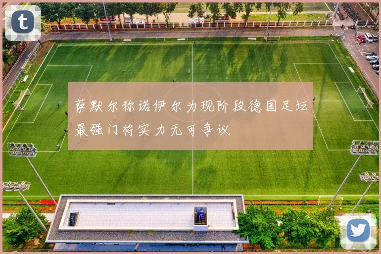 萨默尔称诺伊尔为现阶段德国足坛最强门将实力无可争议