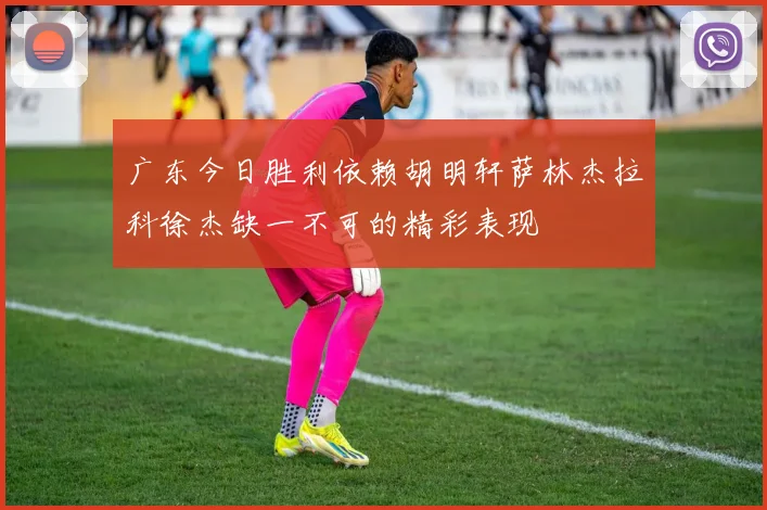 广东今日胜利依赖胡明轩萨林杰拉科徐杰缺一不可的精彩表现