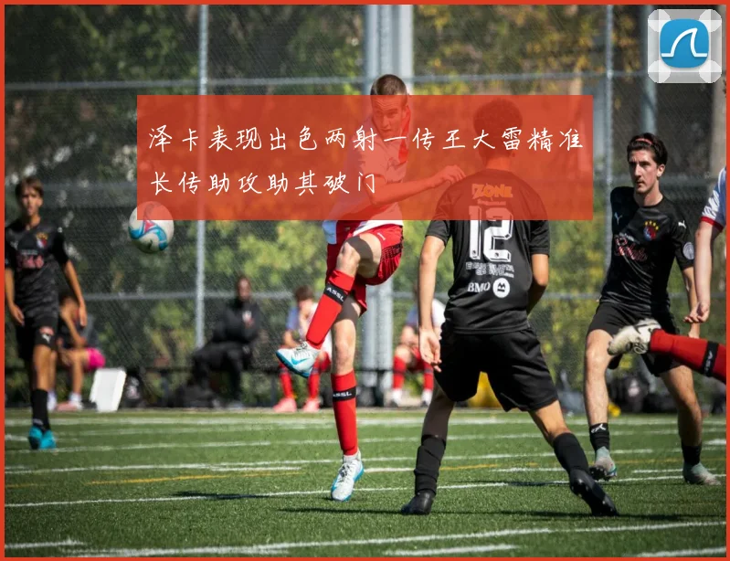 泽卡表现出色两射一传王大雷精准长传助攻助其破门