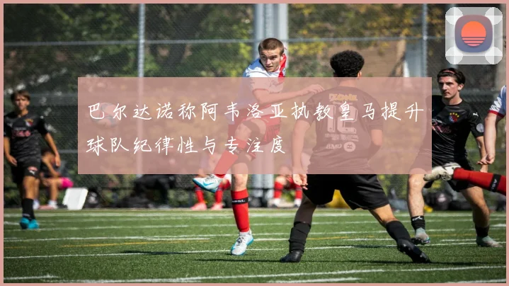 巴尔达诺称阿韦洛亚执教皇马提升球队纪律性与专注度