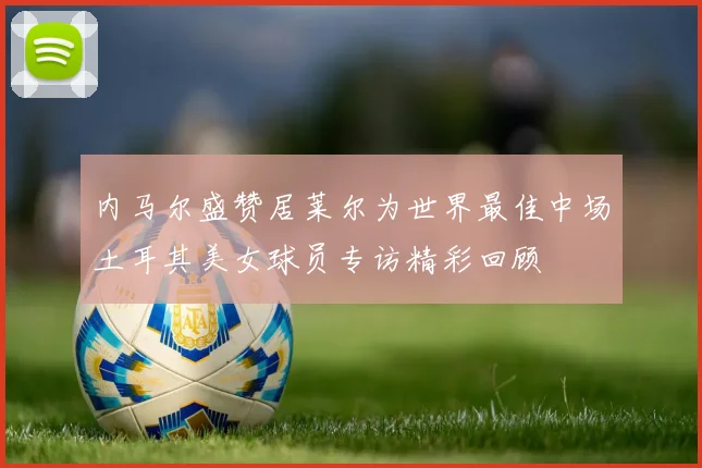 内马尔盛赞居莱尔为世界最佳中场土耳其美女球员专访精彩回顾