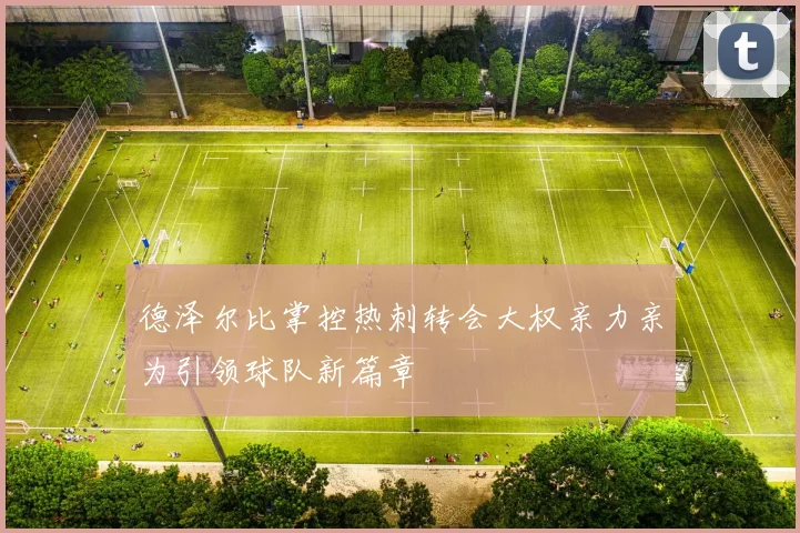 德泽尔比掌控热刺转会大权亲力亲为引领球队新篇章