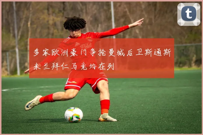多家欧洲豪门争抢曼城后卫斯通斯米兰拜仁马竞均在列