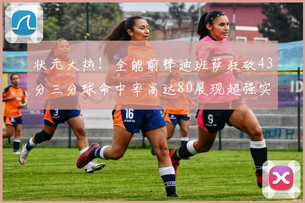 状元大热！全能前锋迪班萨狂砍43分三分球命中率高达80展现超强实力