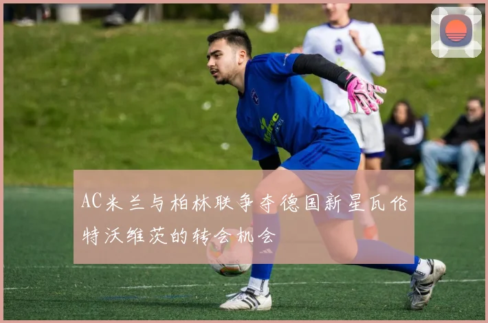 AC米兰与柏林联争夺德国新星瓦伦特沃维茨的转会机会