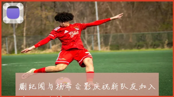 蒯纪闻与杨希合影庆祝新队友加入重温老友情谊