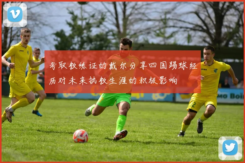 考取教练证的戴尔分享四国踢球经历对未来执教生涯的积极影响