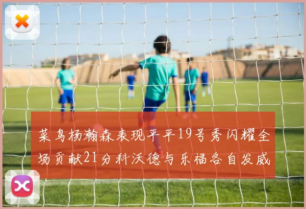 菜鸟杨瀚森表现平平19号秀闪耀全场贡献21分科沃德与乐福各自发威