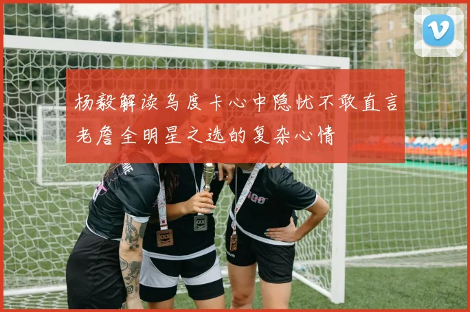 杨毅解读乌度卡心中隐忧不敢直言老詹全明星之选的复杂心情