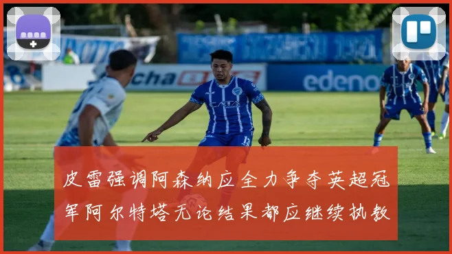 皮雷强调阿森纳应全力争夺英超冠军阿尔特塔无论结果都应继续执教