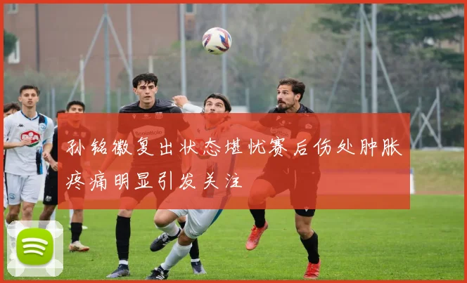 孙铭徽复出状态堪忧赛后伤处肿胀疼痛明显引发关注