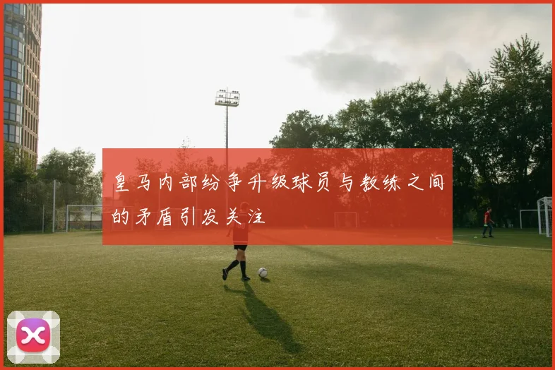 皇马内部纷争升级球员与教练之间的矛盾引发关注