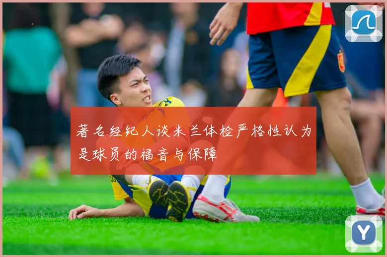 著名经纪人谈米兰体检严格性认为是球员的福音与保障