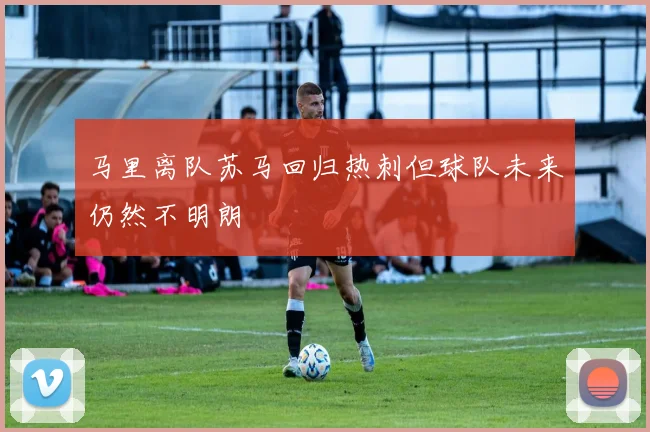 马里离队苏马回归热刺但球队未来仍然不明朗