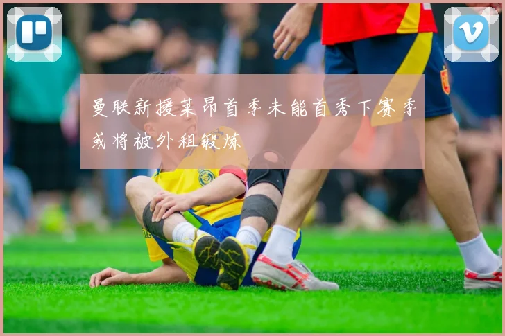 曼联新援莱昂首季未能首秀下赛季或将被外租锻炼