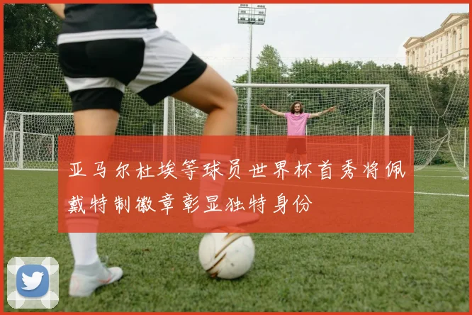亚马尔杜埃等球员世界杯首秀将佩戴特制徽章彰显独特身份