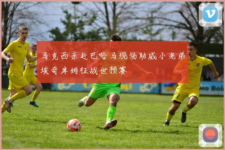 马克西亲赴巴哈马现场助威小老弟埃奇库姆征战世预赛