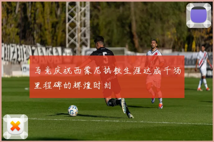 马竞庆祝西蒙尼执教生涯达成千场里程碑的辉煌时刻