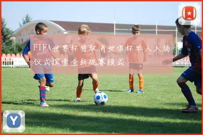 FIFA世界杯将取消世俱杯单人入场仪式探索全新观赛模式
