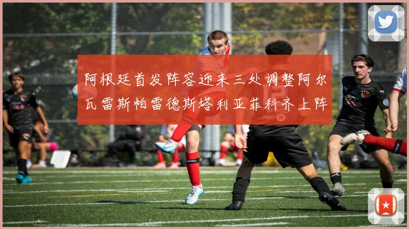 阿根廷首发阵容迎来三处调整阿尔瓦雷斯帕雷德斯塔利亚菲科齐上阵