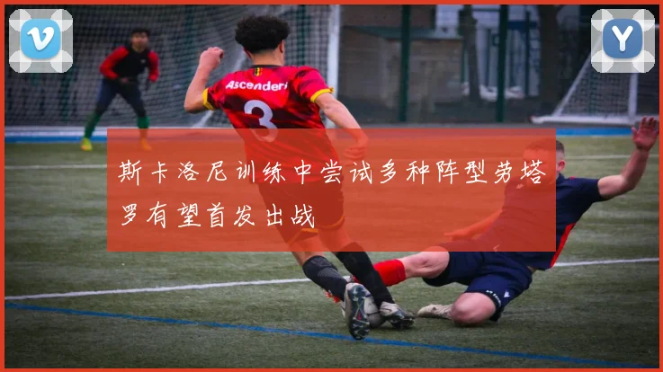 斯卡洛尼训练中尝试多种阵型劳塔罗有望首发出战