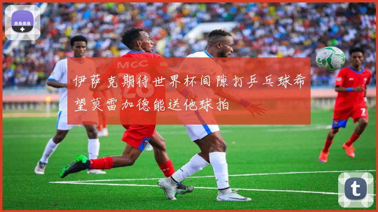 伊萨克期待世界杯间隙打乒乓球希望莫雷加德能送他球拍