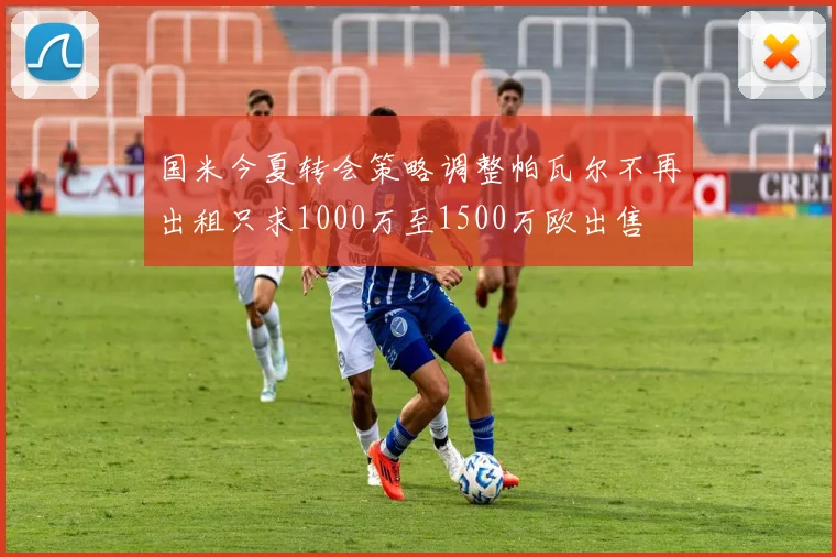 国米今夏转会策略调整帕瓦尔不再出租只求1000万至1500万欧出售