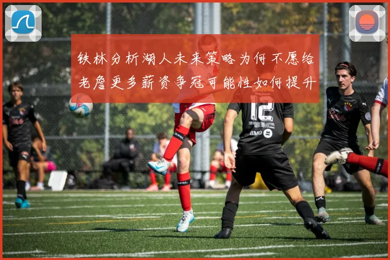 铁林分析湖人未来策略为何不愿给老詹更多薪资争冠可能性如何提升