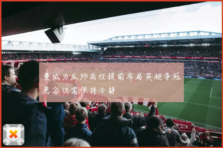 曼城为瓜帅离任提前布局英超争冠悬念仍需保持冷静
