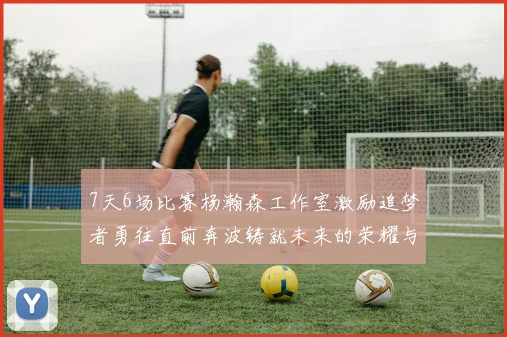 7天6场比赛杨瀚森工作室激励追梦者勇往直前奔波铸就未来的荣耀与成就